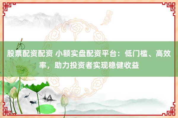 股票配资配资 小额实盘配资平台：低门槛、高效率，助力投资者实现稳健收益