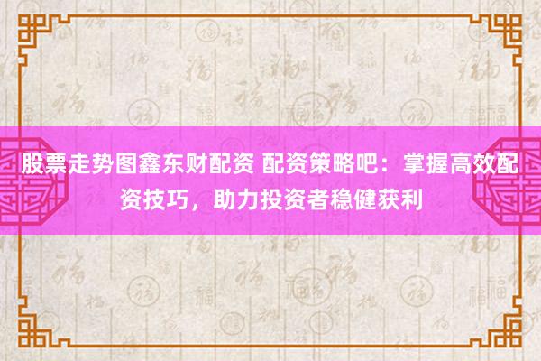 股票走势图鑫东财配资 配资策略吧：掌握高效配资技巧，助力投资者稳健获利