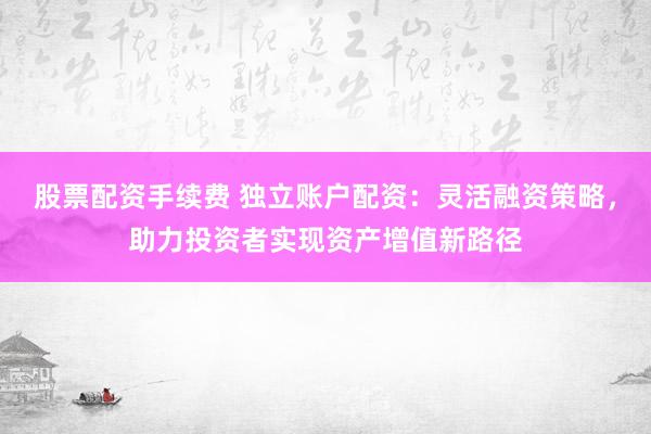 股票配资手续费 独立账户配资：灵活融资策略，助力投资者实现资产增值新路径
