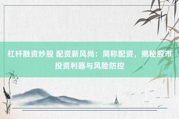 杠杆融资炒股 配资新风尚：简称配资，揭秘股市投资利器与风险防控