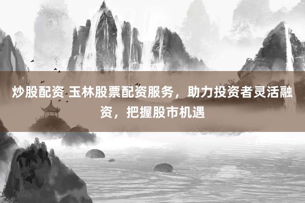 炒股配资 玉林股票配资服务，助力投资者灵活融资，把握股市机遇