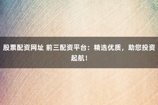 股票配资网址 前三配资平台：精选优质，助您投资起航！