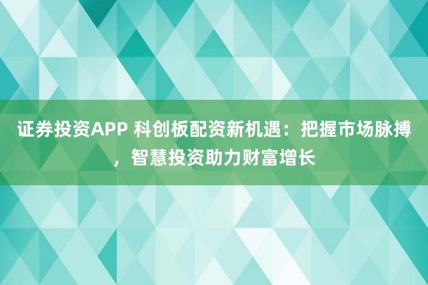 证券投资APP 科创板配资新机遇：把握市场脉搏，智慧投资助力财富增长