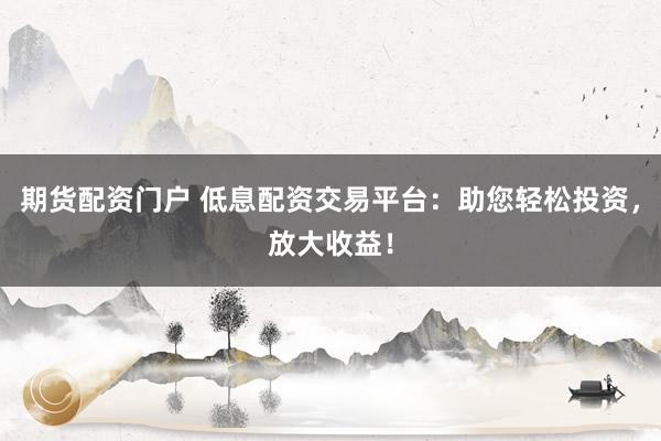 期货配资门户 低息配资交易平台：助您轻松投资，放大收益！