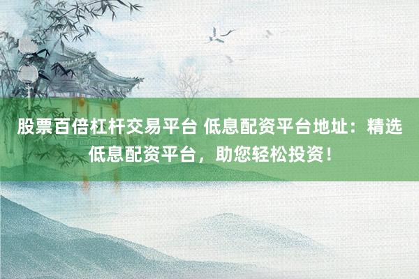 股票百倍杠杆交易平台 低息配资平台地址：精选低息配资平台，助您轻松投资！