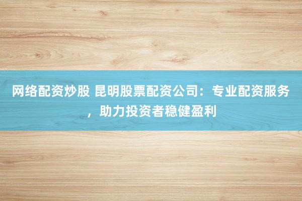 网络配资炒股 昆明股票配资公司：专业配资服务，助力投资者稳健盈利