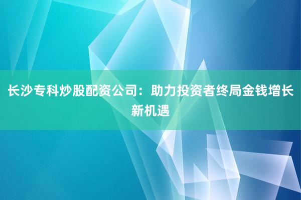 长沙专科炒股配资公司：助力投资者终局金钱增长新机遇