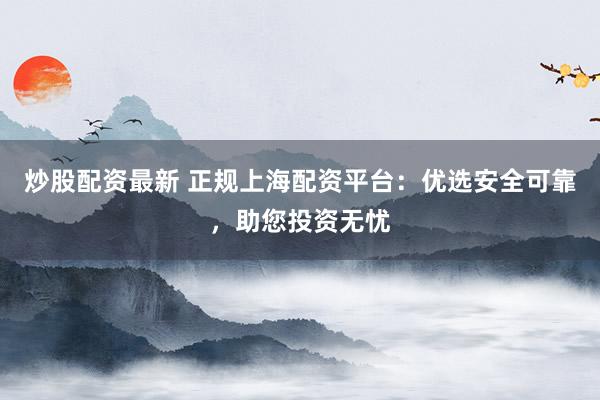 炒股配资最新 正规上海配资平台：优选安全可靠，助您投资无忧