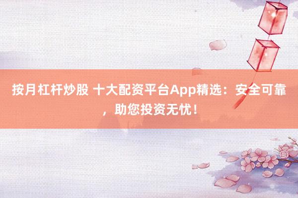 按月杠杆炒股 十大配资平台App精选：安全可靠，助您投资无忧！