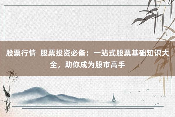 股票行情  股票投资必备：一站式股票基础知识大全，助你成为股市高手