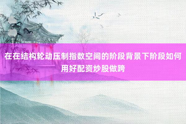 在在结构轮动压制指数空间的阶段背景下阶段如何用好配资炒股做跨