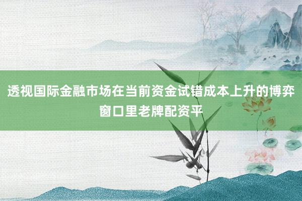 透视国际金融市场在当前资金试错成本上升的博弈窗口里老牌配资平