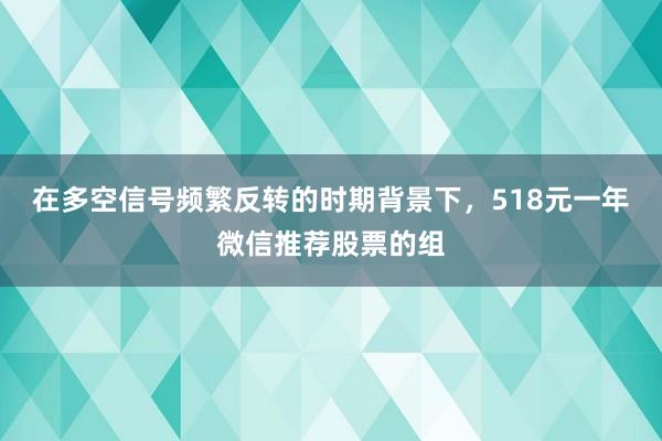 在多空信号频繁反转的时期背景下，518元一年微信推荐股票的组