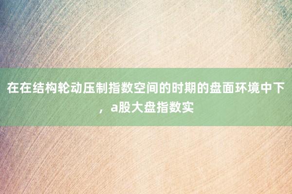 在在结构轮动压制指数空间的时期的盘面环境中下，a股大盘指数实