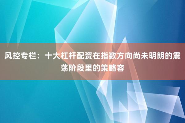 风控专栏：十大杠杆配资在指数方向尚未明朗的震荡阶段里的策略容