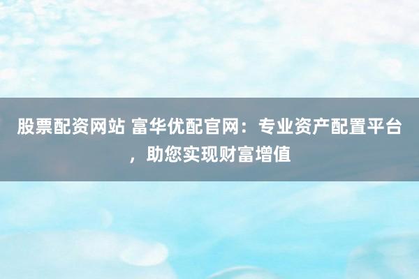 股票配资网站 富华优配官网：专业资产配置平台，助您实现财富增值
