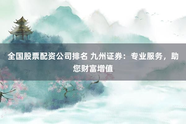 全国股票配资公司排名 九州证券：专业服务，助您财富增值