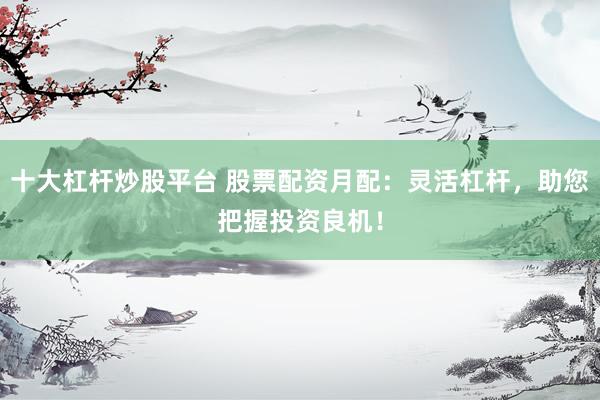十大杠杆炒股平台 股票配资月配：灵活杠杆，助您把握投资良机！