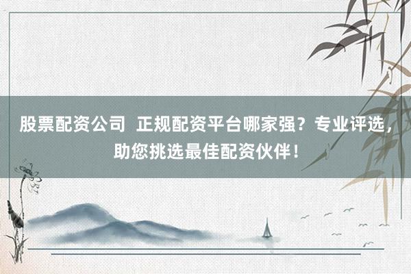 股票配资公司  正规配资平台哪家强？专业评选，助您挑选最佳配资伙伴！