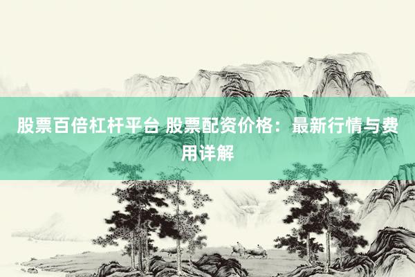股票百倍杠杆平台 股票配资价格：最新行情与费用详解