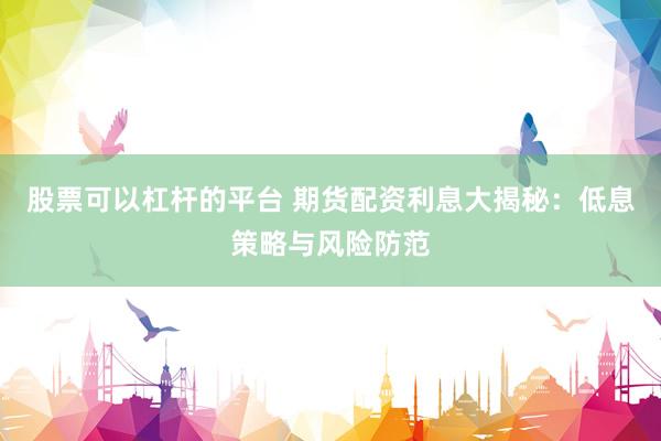 股票可以杠杆的平台 期货配资利息大揭秘：低息策略与风险防范