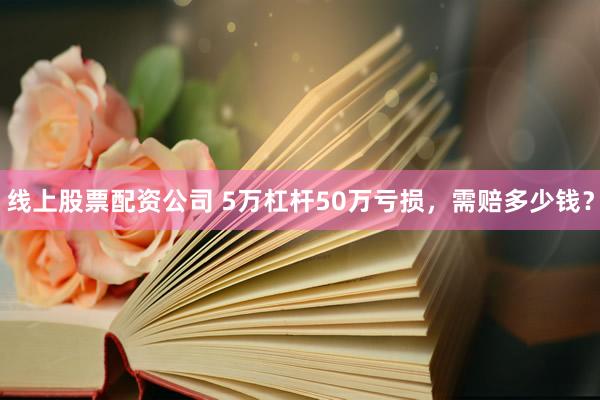 线上股票配资公司 5万杠杆50万亏损，需赔多少钱？