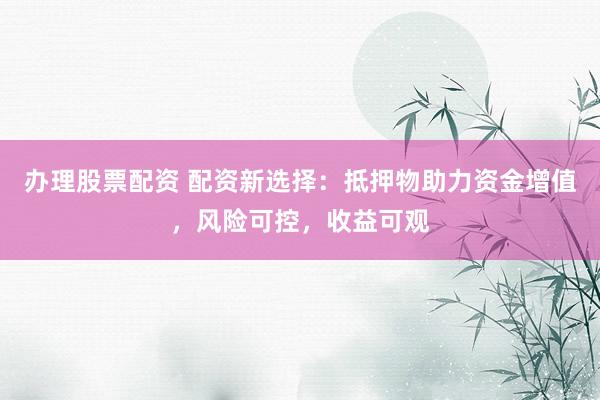 办理股票配资 配资新选择：抵押物助力资金增值，风险可控，收益可观