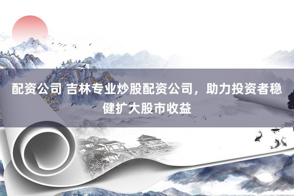 配资公司 吉林专业炒股配资公司，助力投资者稳健扩大股市收益