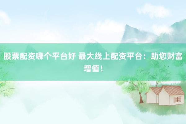 股票配资哪个平台好 最大线上配资平台：助您财富增值！