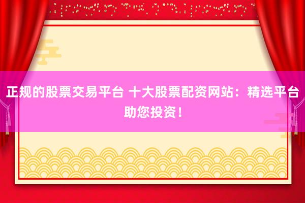 正规的股票交易平台 十大股票配资网站：精选平台助您投资！