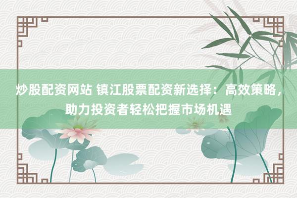 炒股配资网站 镇江股票配资新选择：高效策略，助力投资者轻松把握市场机遇