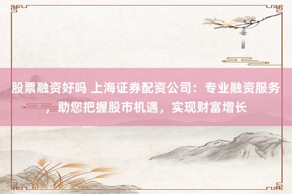 股票融资好吗 上海证券配资公司：专业融资服务，助您把握股市机遇，实现财富增长