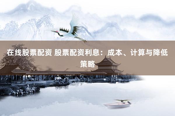 在线股票配资 股票配资利息：成本、计算与降低策略