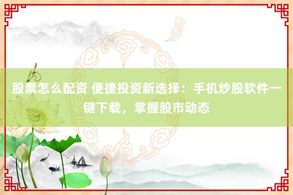 股票怎么配资 便捷投资新选择：手机炒股软件一键下载，掌握股市动态
