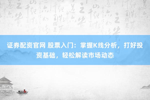 证券配资官网 股票入门：掌握K线分析，打好投资基础，轻松解读市场动态
