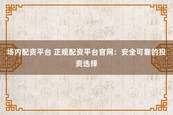 场内配资平台 正规配资平台官网：安全可靠的投资选择