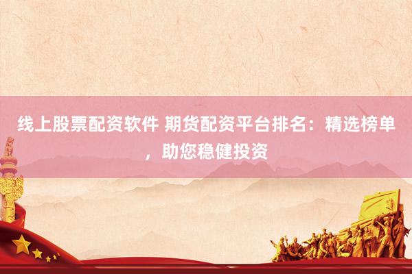 线上股票配资软件 期货配资平台排名：精选榜单，助您稳健投资