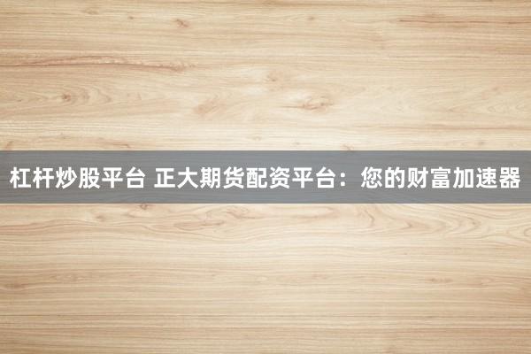 杠杆炒股平台 正大期货配资平台：您的财富加速器