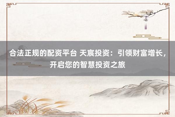 合法正规的配资平台 天宸投资：引领财富增长，开启您的智慧投资之旅